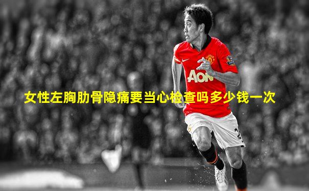 女性左胸肋骨隐痛要当心检查吗多少钱一次