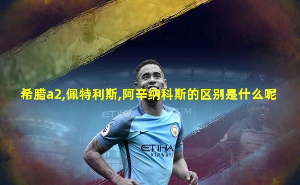 希腊a2,佩特利斯,阿辛纳科斯的区别是什么呢