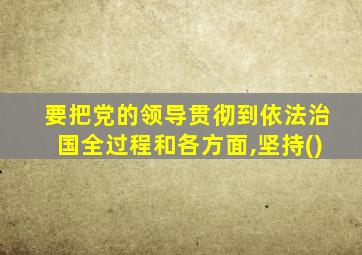要把党的领导贯彻到依法治国全过程和各方面,坚持()