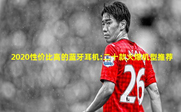2020性价比高的蓝牙耳机:二十款火爆机型推荐