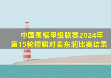 中国围棋甲级联赛2024年第15轮檀啸对姜东润比赛结果