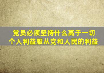 党员必须坚持什么高于一切个人利益服从党和人民的利益