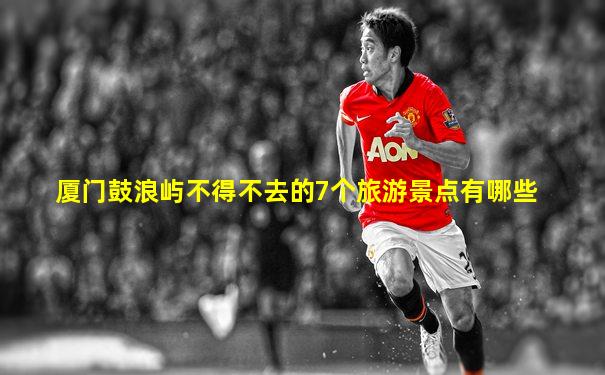 厦门鼓浪屿不得不去的7个旅游景点有哪些