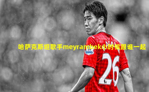 哈萨克斯坦歌手meyrambek小时候跟谁一起