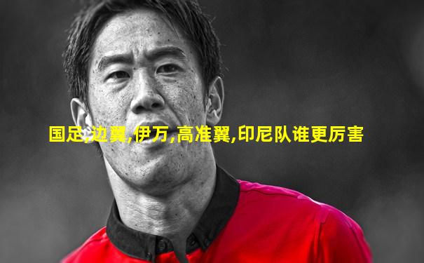 国足,边翼,伊万,高准翼,印尼队谁更厉害