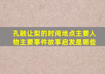 孔融让梨的时间地点主要人物主要事件故事启发是哪些