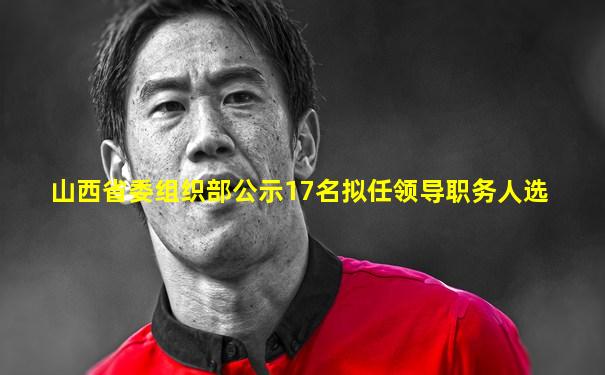 山西省委组织部公示17名拟任领导职务人选