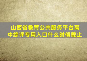 山西省教育公共服务平台高中综评专用入口什么时候截止