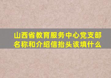 山西省教育服务中心党支部名称和介绍信抬头该填什么