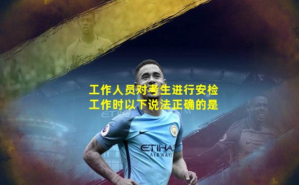 工作人员对考生进行安检工作时以下说法正确的是