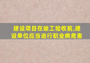 建设项目在竣工验收前,建设单位应当进行职业病危害