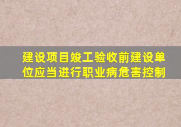 建设项目竣工验收前建设单位应当进行职业病危害控制