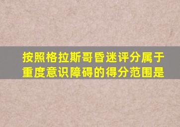 按照格拉斯哥昏迷评分属于重度意识障碍的得分范围是