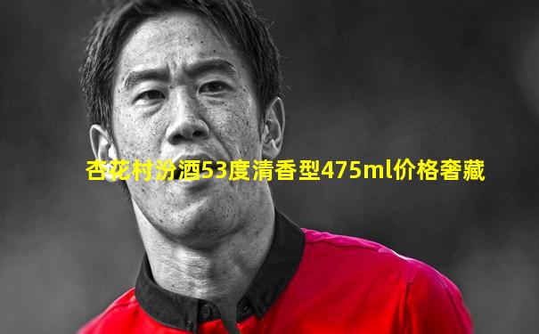 杏花村汾酒53度清香型475ml价格奢藏