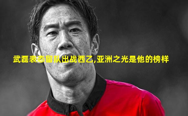 武磊表态留队出战西乙,亚洲之光是他的榜样