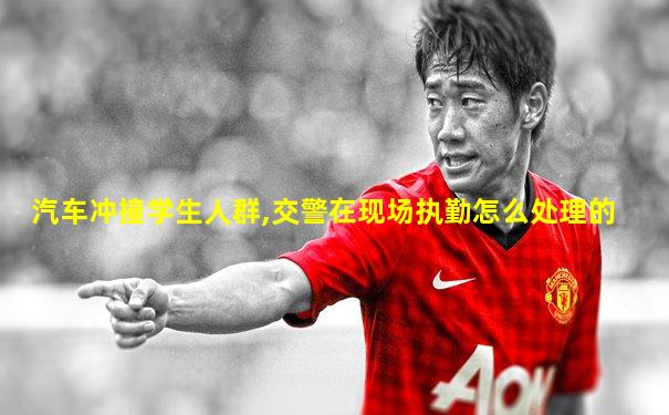汽车冲撞学生人群,交警在现场执勤怎么处理的