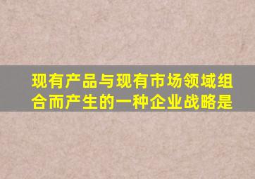 现有产品与现有市场领域组合而产生的一种企业战略是