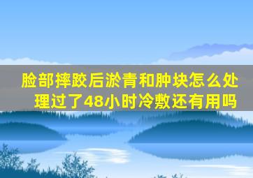 脸部摔跤后淤青和肿块怎么处理过了48小时冷敷还有用吗