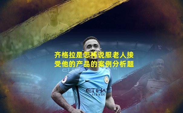 齐格拉是怎样说服老人接受他的产品的案例分析题